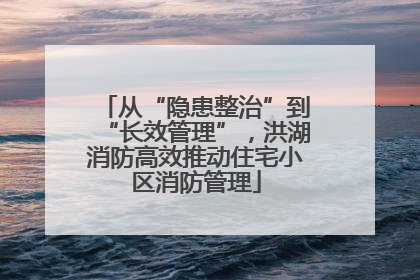 从“隐患整治”到“长效管理”，洪湖消防高效推动住宅小区消防管理