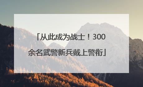 从此成为战士！300余名武警新兵戴上警衔