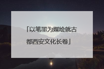 以笔墨为媒绘就古都西安文化长卷