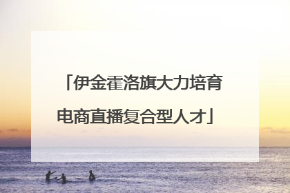 伊金霍洛旗大力培育电商直播复合型人才