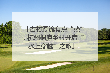 古村漂流有点“热”，杭州桐庐乡村开启“水上穿越”之旅