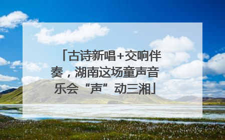 古诗新唱+交响伴奏，湖南这场童声音乐会“声”动三湘