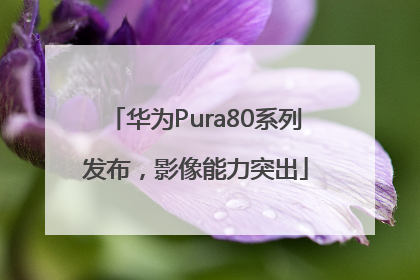 华为Pura80系列发布，影像能力突出