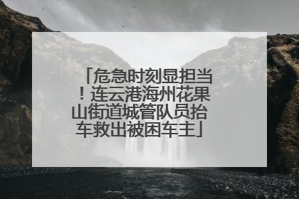 危急时刻显担当！连云港海州花果山街道城管队员抬车救出被困车主
