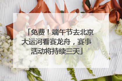 免费！端午节去北京大运河看赛龙舟，赛事活动将持续三天