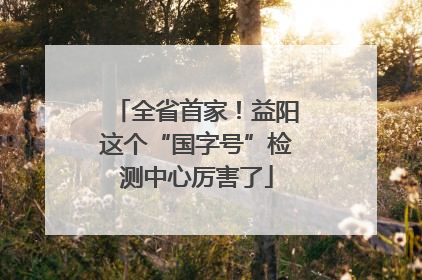 全省首家！益阳这个“国字号”检测中心厉害了