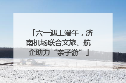 六一遇上端午，济南机场联合文旅、航企助力“亲子游”