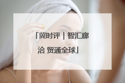 冀时评｜智汇廊洽 贸通全球