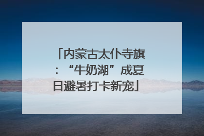 内蒙古太仆寺旗：“牛奶湖”成夏日避暑打卡新宠