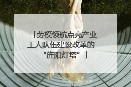 劳模领航点亮产业工人队伍建设改革的“旌阳灯塔”