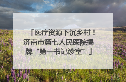 医疗资源下沉乡村！济南市第七人民医院揭牌“第一书记诊室”