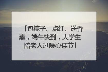 包粽子、点红、送香囊，端午快到，大学生陪老人过暖心佳节