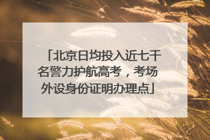 北京日均投入近七千名警力护航高考，考场外设身份证明办理点