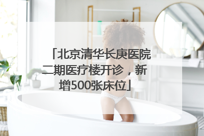 北京清华长庚医院二期医疗楼开诊，新增500张床位