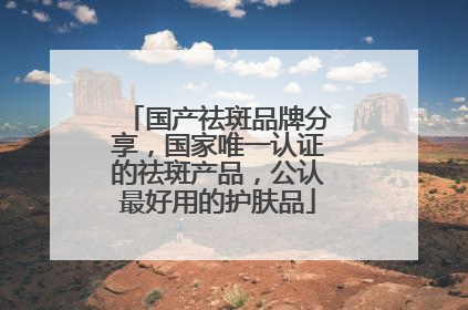 国产祛斑品牌分享，国家唯一认证的祛斑产品，公认最好用的护肤品