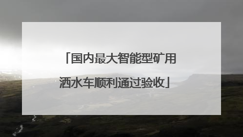 国内最大智能型矿用洒水车顺利通过验收