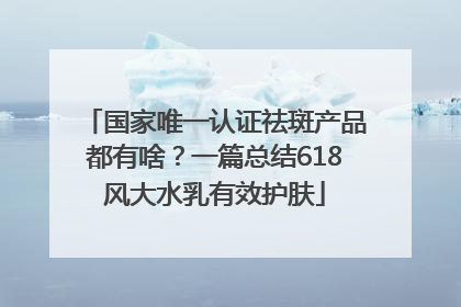 国家唯一认证祛斑产品都有啥？一篇总结618风大水乳有效护肤