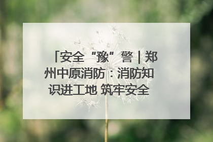 安全“豫”警｜郑州中原消防：消防知识进工地 筑牢安全“防火墙”