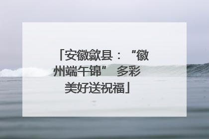 安徽歙县：“徽州端午锦” 多彩美好送祝福