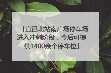 宜昌北站南广场停车场进入冲刺阶段，今后可提供1400余个停车位