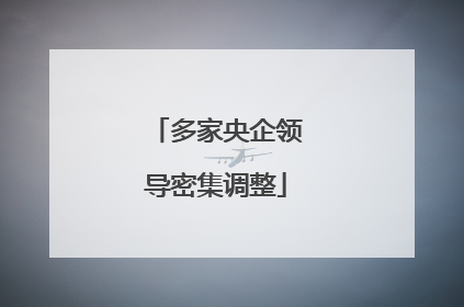 多家央企领导密集调整