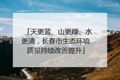 天更蓝、山更绿、水更清，长春市生态环境质量持续改善提升
