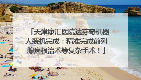 天津康汇医院达芬奇机器人装机完成：精准完成前列腺癌根治术等复杂手术！