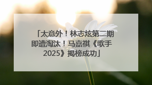 太意外！林志炫第二期即遭淘汰！马嘉祺《歌手2025》揭榜成功