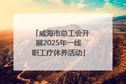 威海市总工会开展2025年一线职工疗休养活动