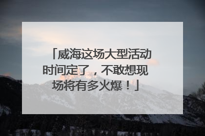 威海这场大型活动时间定了，不敢想现场将有多火爆！