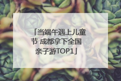 当端午遇上儿童节 成都拿下全国亲子游TOP1