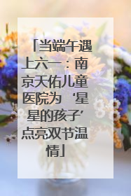 当端午遇上六一：南京天佑儿童医院为‘星星的孩子’点亮双节温情