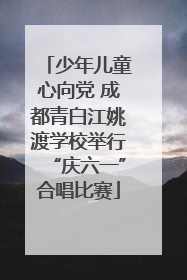 少年儿童心向党 成都青白江姚渡学校举行“庆六一”合唱比赛
