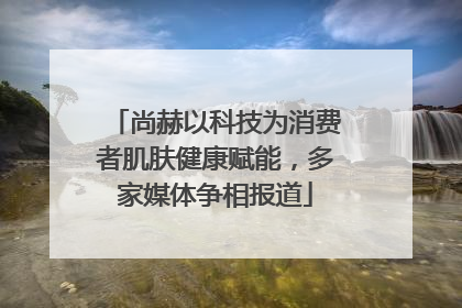 尚赫以科技为消费者肌肤健康赋能，多家媒体争相报道
