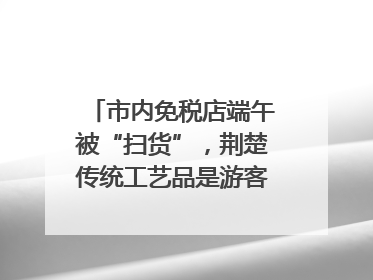 市内免税店端午被“扫货”，荆楚传统工艺品是游客首选纪念品
