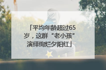 平均年龄超过65岁，这群“老小孩”演绎绚烂夕阳红