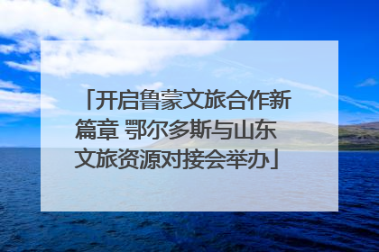 开启鲁蒙文旅合作新篇章 鄂尔多斯与山东文旅资源对接会举办