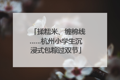 揉糯米、缠棉线……杭州小学生沉浸式包粽过双节