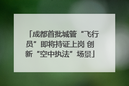 成都首批城管“飞行员”即将持证上岗 创新“空中执法”场景