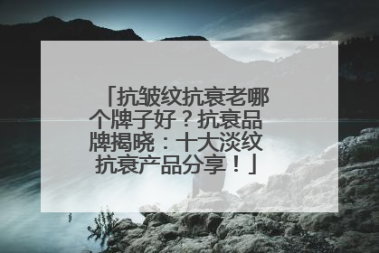 抗皱纹抗衰老哪个牌子好？抗衰品牌揭晓：十大淡纹抗衰产品分享！