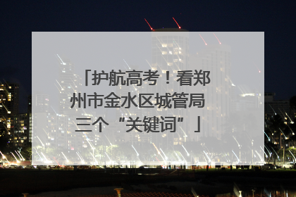护航高考！看郑州市金水区城管局三个“关键词”