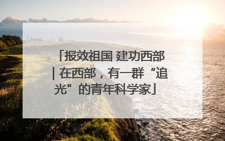 报效祖国 建功西部｜在西部，有一群“追光”的青年科学家