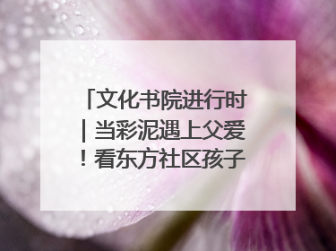 文化书院进行时｜当彩泥遇上父爱！看东方社区孩子们 “捏” 出心目中的爸爸