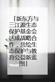 新东方与三江源生态保护基金会达成战略合作，共绘生态保护与教育公益新蓝图