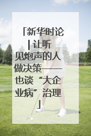 新华时论 | 让听见炮声的人做决策——也谈“大企业病”治理