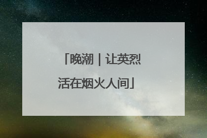 晚潮｜让英烈活在烟火人间