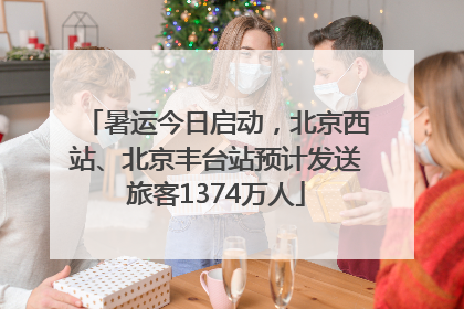 暑运今日启动，北京西站、北京丰台站预计发送旅客1374万人