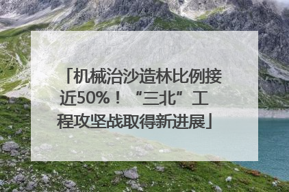 机械治沙造林比例接近50%！“三北”工程攻坚战取得新进展