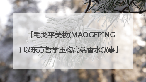 毛戈平美妆(MAOGEPING) 以东方哲学重构高端香水叙事
