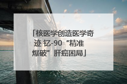 核医学创造医学奇迹 钇-90“精准爆破”肝癌困局